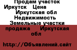 Продам участок Иркутск › Цена ­ 550 000 - Иркутская обл. Недвижимость » Земельные участки продажа   . Иркутская обл.